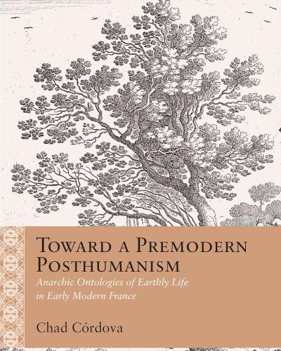 Toward a Premodern Posthumanism: Anarchic Ontologies of Earthly Life in Early Modern France (Rethinking the Early Modern) 